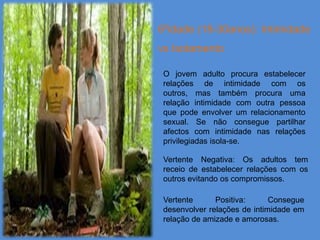 6ºidade (18-30anos): Intimidade
vs Isolamento

 O jovem adulto procura estabelecer
 relações de intimidade com os
 outros, mas também procura uma
 relação intimidade com outra pessoa
 que pode envolver um relacionamento
 sexual. Se não consegue partilhar
 afectos com intimidade nas relações
 privilegiadas isola-se.

 Vertente Negativa: Os adultos tem
 receio de estabelecer relações com os
 outros evitando os compromissos.

 Vertente      Positiva:      Consegue
 desenvolver relações de intimidade em
 relação de amizade e amorosas.
 