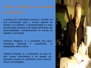 7ºidade (30-60anos): Generatividade
vs Estagnação

A pessoa de meia-idade procura o sentido da
sua contribuição para o mundo através da
família e do trabalho. A generatividade é a fase
de afirmação pessoal e de desenvolvimento das
potencialidades, nomeadamente no mundo do
trabalho e da família.


Vertente Negativa: é a centrarão nos seus
interesses  pessoais     e superficiais, a
estagnação pelos outros.


Vertente Positiva: é o sentimento de que se
tem coisas importantes a se passar as
gerações futuras no contributo como membro
activo na sociedade.
 