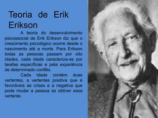 Teoria de Erik
 Erikson
        A teoria do desenvolvimento
psicossocial de Erik Erikson diz que o
crescimento psicológico ocorre desde o
nascimento até a morte. Para Erikson
todas as pessoas passam por oito
idades, cada idade caracteriza-se por
tarefas específicas e pela experiência
de determinado conflito.
        Cada idade contém duas
vertentes, a vertentes positiva que é
favoráveis as crises e a negativa que
pode mudar a pessoa se obtiver essa
vertente.
 