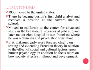 …CONTINUED
 1933  moved to the united states.
 There he became boston’s first child analyst and
  received a position at the harvard medical
  school.
 Moved to california to the center for advanced
  study in the behavioural sciences at palo alto and
  later mount zion hospital in san francisco where
  he was a clinician and psychiatric consultant.
 Erik Erikson's early work focused chiefly on
  testing and extending Freudian theory in relation
  to the effect of social and cultural factors upon
  human psychology, in addition he focus more on
  how society affects childhood and development.
 