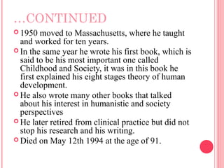 …CONTINUED
 1950   moved to Massachusetts, where he taught
  and worked for ten years.
 In the same year he wrote his first book, which is
  said to be his most important one called
  Childhood and Society, it was in this book he
  first explained his eight stages theory of human
  development.
 He also wrote many other books that talked
  about his interest in humanistic and society
  perspectives
 He later retired from clinical practice but did not
  stop his research and his writing.
 Died on May 12th 1994 at the age of 91.
 
