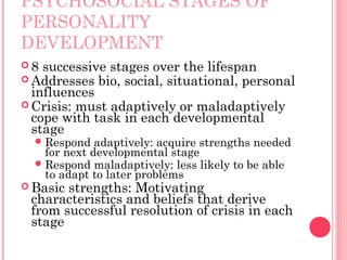 PSYCHOSOCIAL STAGES OF
PERSONALITY
DEVELOPMENT
8  successive stages over the lifespan
 Addresses bio, social, situational, personal
  influences
 Crisis: must adaptively or maladaptively
  cope with task in each developmental
  stage
   Respond   adaptively: acquire strengths needed
    for next developmental stage
   Respond maladaptively: less likely to be able
    to adapt to later problems
 Basicstrengths: Motivating
 characteristics and beliefs that derive
 from successful resolution of crisis in each
 stage
 