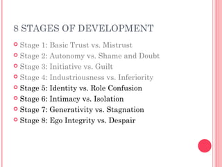 8 STAGES OF DEVELOPMENT
 Stage 1: Basic Trust vs. Mistrust
 Stage 2: Autonomy vs. Shame and Doubt

 Stage 3: Initiative vs. Guilt

 Stage 4: Industriousness vs. Inferiority

 Stage 5: Identity vs. Role Confusion

 Stage 6: Intimacy vs. Isolation

 Stage 7: Generativity vs. Stagnation

 Stage 8: Ego Integrity vs. Despair
 