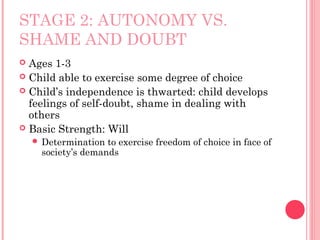 STAGE 2: AUTONOMY VS.
SHAME AND DOUBT
 Ages 1-3
 Child able to exercise some degree of choice
 Child’s independence is thwarted: child develops
  feelings of self-doubt, shame in dealing with
  others
 Basic Strength: Will
     Determination to exercise freedom of choice in face of
     society’s demands
 