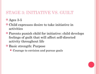 STAGE 3: INITIATIVE VS. GUILT
 Ages 3-5
 Child expresses desire to take initiative in
  activities
 Parents punish child for initiative: child develops
  feelings of guilt that will affect self-directed
  activity throughout life
 Basic strength: Purpose
     Courage   to envision and pursue goals
 