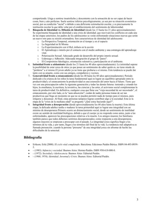 5.

6.

7.

8.

compartiendo. Llega a sentirse insatisfecho y descontento con la sensación de no ser capaz de hacer
cosas, bien y aún perfectas. Suele sentirse inferior psicológicamente, ya sea por su situación económicasocial, por su condición "racial" o debido a una deficiente estimulación escolar, y es precisamente la
institución escolar la que debe velar por el establecimiento del sentimiento de laboriosidad.
Búsqueda de Identidad vs. Difusión de Identidad (desde los 13 hasta los 21 años aproximadamente).
Se experimenta búsqueda de identidad y una crisis de identidad, que reavivará los conflictos en cada una
de las etapas anteriores; los padres de los adolescentes se verán enfrentando situaciones nuevas que serán
un nuevo reto para su misión orientadora. Son características de identidad del adolescente:
o La Perspectiva Temporal, orientación en el tiempo y en el espacio
o La Seguridad en Sí Mismo
o La Experimentación con el Rol, énfasis en la acción
o El Aprendizaje e interés por el contacto con el medio ambiente y una estrategia del aprendizaje
vital.
o Polarización Sexual: Adecuado grado de desarrollo del propio interés sexual.
o Liderazgo y Adhesión: Adecuada integración al grupo de "pares".
o El Compromiso Ideológico, orientación valorativa y participación en el ambiente.
Intimidad frente a aislamiento (desde los 21 hasta los 40 años aproximadamente). La intimidad supone
la posibilidad de estar cerca de otros ya que posee un sentimiento de saber quién es, no tiene miedo de
“perderse” a sí mismo.El joven adulto ya no tiene que probarse a sí mismo. Esta tendencia se puede dar
tanto con su amante, como con sus amigos, compañeros y vecinos.
Generatividad frente a estancamiento (desde los 40 hasta los 60 años aproximadamente). Período
dedicado a la crianza de los niños la tarea fundamental aquí es lograr un equilibrio apropiado entre la
productividad y el estancamiento la productividad es una extensión del amor hacia el futuro. Tiene que
ver con una preocupación sobre la siguiente generación y todas las demás futuras: teniendo y criando los
hijos, la enseñanza, la escritura, la inventiva, las ciencias y las artes, el activismo social complementan la
tarea de productividad. En definitiva, cualquier cosa que llene esa “vieja necesidad de ser necesitado”, el
estancamiento, por otro lado, es la “auto-absorción”; cuidar de nadie personas tratan de ser tan
productivas que llega un momento en que no se pueden permitir nada de tiempo para sí mismos, para
relajarse y descansar. Al final, estas personas tampoco logran contribuir algo a la sociedad. Esta es la
etapa de la “crisis de la mediana edad” se pregunta “¿Qué estoy haciendo aquí?”.
Integridad frente a desesperación (desde aproximadamente los 60 años hasta la muerte). Esta última
etapa, la delicada adultez tardía o madurez la tarea primordial aquí es lograr una integridad con un
mínimo de desesperanza Primero ocurre un distanciamiento social, desde un sentimiento de inutilidad
existe un sentido de inutilidad biológica, debido a que el cuerpo ya no responde como antes, junto a las
enfermedades, aparecen las preocupaciones relativas a la muerte. Los amigos mueren; los familiares
también parece que todos debemos sentirnos desesperanzados; como respuesta a esta desesperanza,
algunos mayores se empiezan a preocupar con el pasado. La integridad yoica significa llegar a los
términos de tu vida, y por tanto, llegar a los términos del final de tu vida. La tendencia mal adaptativa es
llamada presunción. cuando la persona “presume” de una integridad yoica sin afrontar de hecho las
dificultades de la senectud.

Bibliografía





Erikson, Erik (2000). El ciclo vital completado. Barcelona: Ediciones Paidós Ibérica. ISBN 84-493-09395.
– (1983). Infancia y sociedad. Buenos Aires: Horme-Paidós. ISBN 950-618-000-8.
– (1972). Sociedad y Adolescencia. Buenos Aires: Editorial Paidós.
– (1968, 1974). Identidad, Juventud y Crisis. Buenos Aires: Editorial Paidós.

3

 