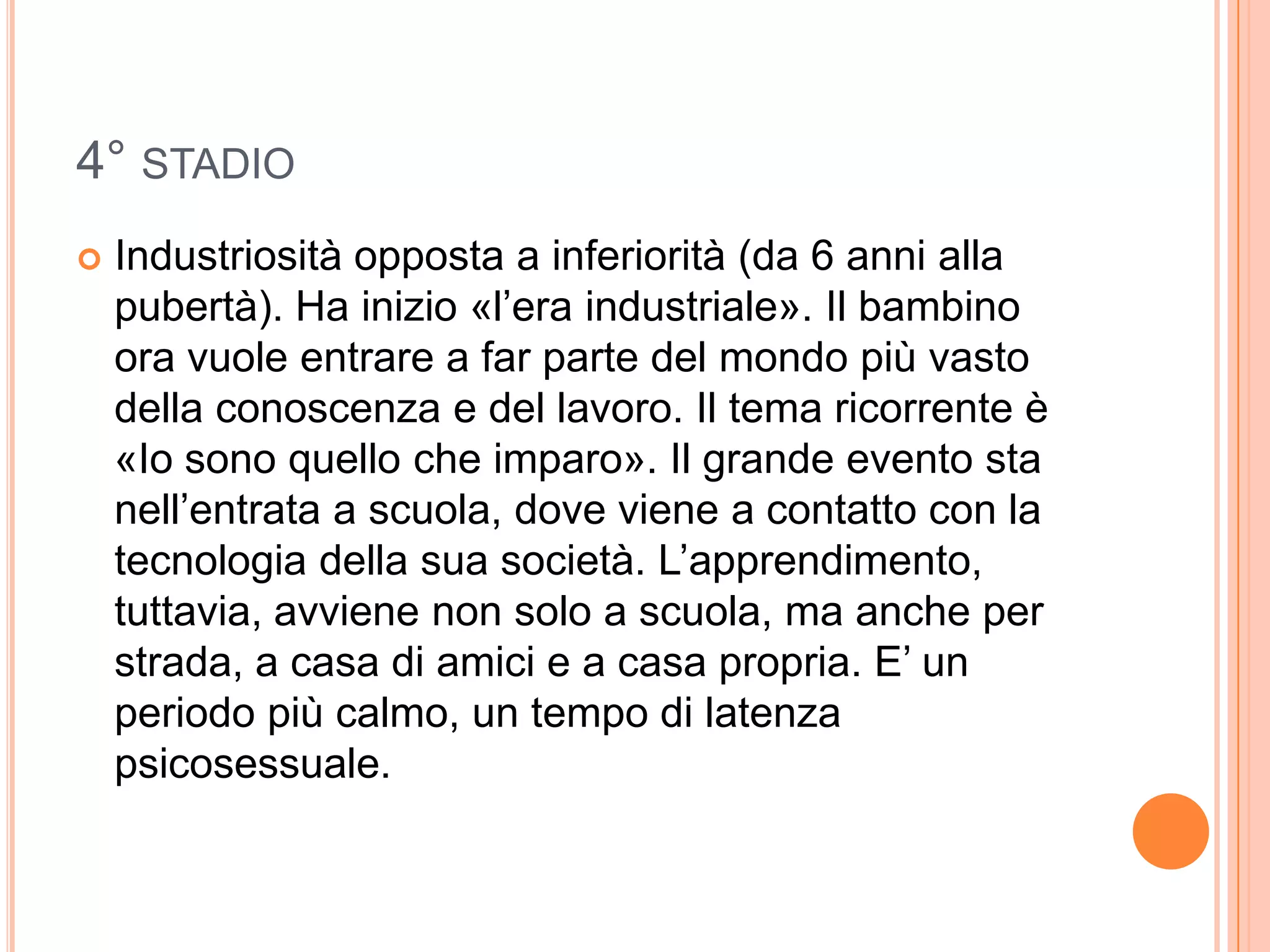 4° STADIO
 Industriosità opposta a inferiorità (da 6 anni alla
pubertà). Ha inizio «l’era industriale». Il bambino
ora vuole entrare a far parte del mondo più vasto
della conoscenza e del lavoro. Il tema ricorrente è
«Io sono quello che imparo». Il grande evento sta
nell’entrata a scuola, dove viene a contatto con la
tecnologia della sua società. L’apprendimento,
tuttavia, avviene non solo a scuola, ma anche per
strada, a casa di amici e a casa propria. E’ un
periodo più calmo, un tempo di latenza
psicosessuale.
 