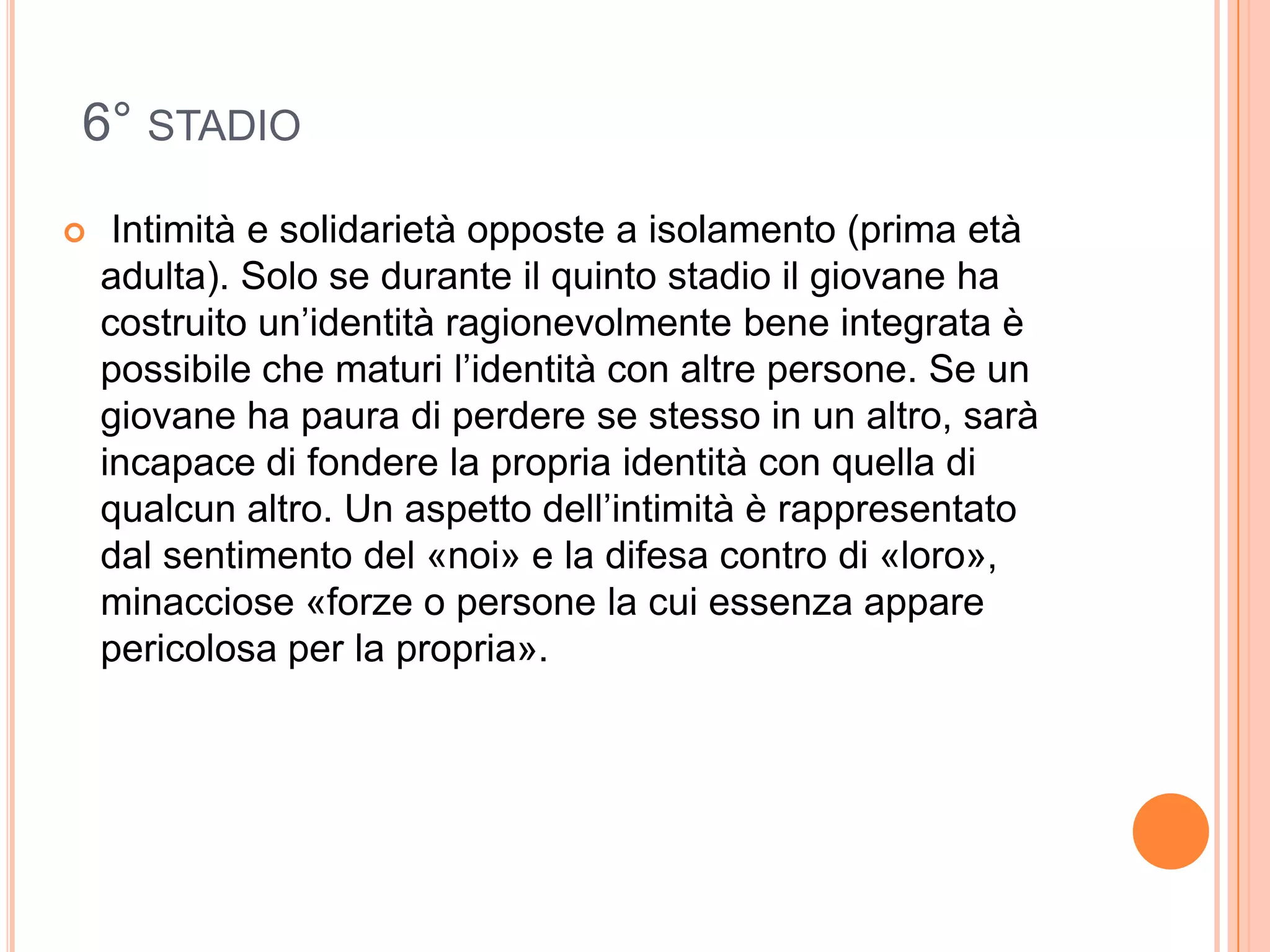 6° STADIO
 Intimità e solidarietà opposte a isolamento (prima età
adulta). Solo se durante il quinto stadio il giovane ha
costruito un’identità ragionevolmente bene integrata è
possibile che maturi l’identità con altre persone. Se un
giovane ha paura di perdere se stesso in un altro, sarà
incapace di fondere la propria identità con quella di
qualcun altro. Un aspetto dell’intimità è rappresentato
dal sentimento del «noi» e la difesa contro di «loro»,
minacciose «forze o persone la cui essenza appare
pericolosa per la propria».
 