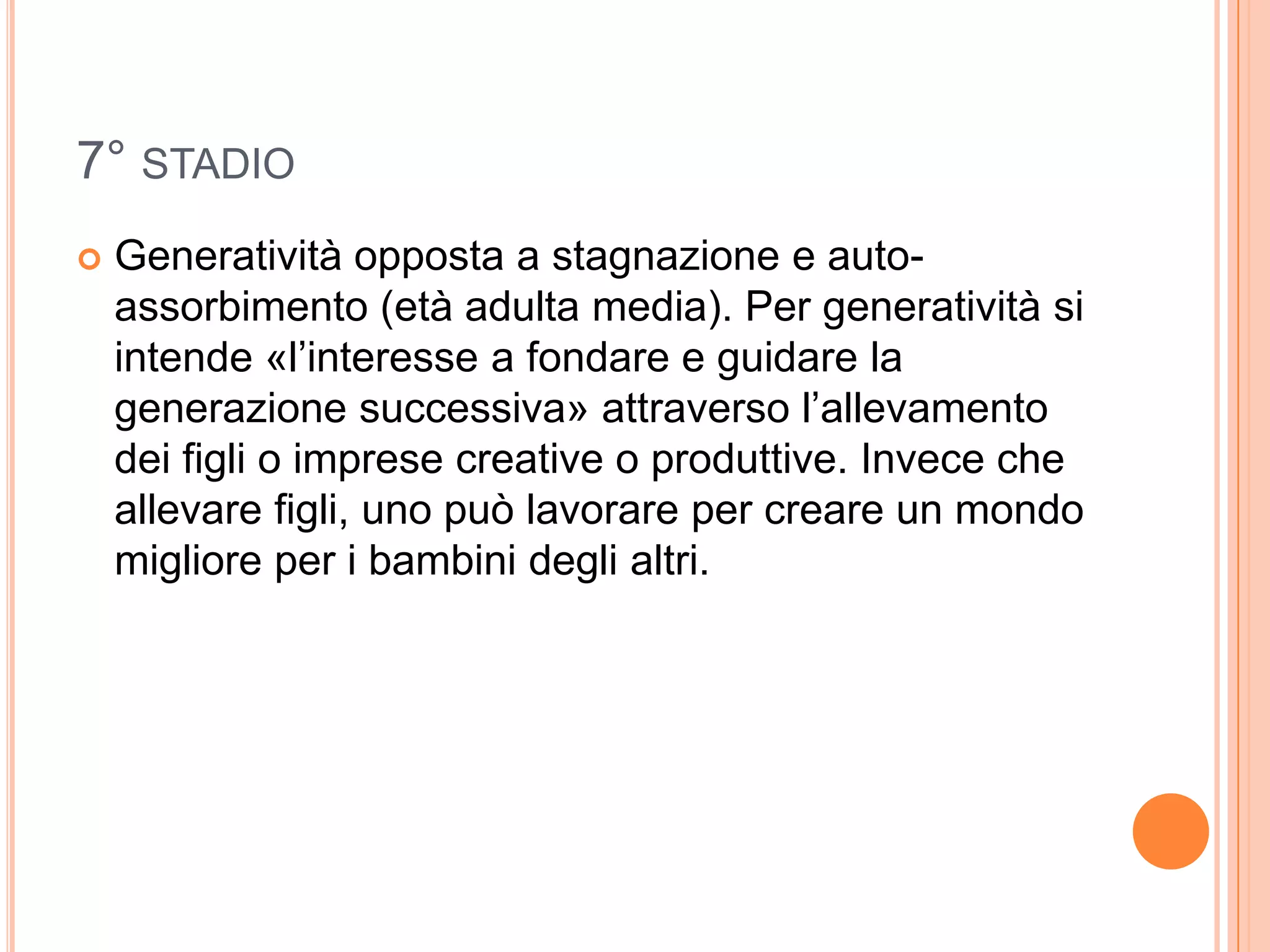 7° STADIO
 Generatività opposta a stagnazione e auto-
assorbimento (età adulta media). Per generatività si
intende «l’interesse a fondare e guidare la
generazione successiva» attraverso l’allevamento
dei figli o imprese creative o produttive. Invece che
allevare figli, uno può lavorare per creare un mondo
migliore per i bambini degli altri.
 