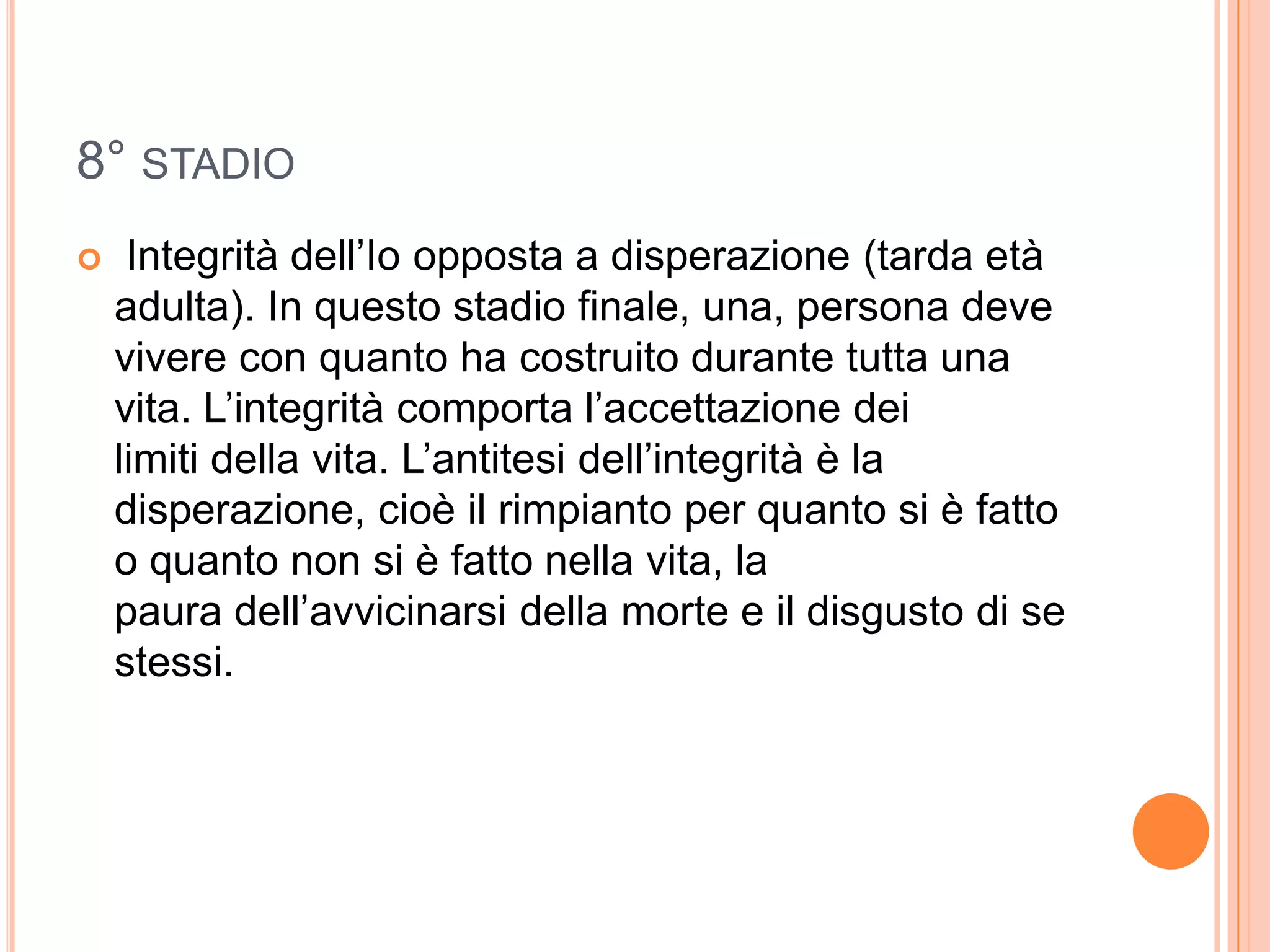 8° STADIO
 Integrità dell’Io opposta a disperazione (tarda età
adulta). In questo stadio finale, una, persona deve
vivere con quanto ha costruito durante tutta una
vita. L’integrità comporta l’accettazione dei
limiti della vita. L’antitesi dell’integrità è la
disperazione, cioè il rimpianto per quanto si è fatto
o quanto non si è fatto nella vita, la
paura dell’avvicinarsi della morte e il disgusto di se
stessi.
 
