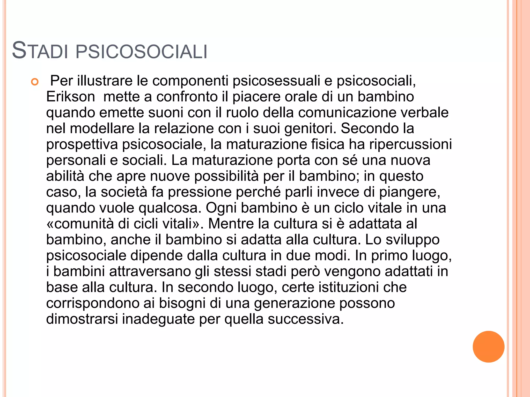 STADI PSICOSOCIALI
 Per illustrare le componenti psicosessuali e psicosociali,
Erikson mette a confronto il piacere orale di un bambino
quando emette suoni con il ruolo della comunicazione verbale
nel modellare la relazione con i suoi genitori. Secondo la
prospettiva psicosociale, la maturazione fisica ha ripercussioni
personali e sociali. La maturazione porta con sé una nuova
abilità che apre nuove possibilità per il bambino; in questo
caso, la società fa pressione perché parli invece di piangere,
quando vuole qualcosa. Ogni bambino è un ciclo vitale in una
«comunità di cicli vitali». Mentre la cultura si è adattata al
bambino, anche il bambino si adatta alla cultura. Lo sviluppo
psicosociale dipende dalla cultura in due modi. In primo luogo,
i bambini attraversano gli stessi stadi però vengono adattati in
base alla cultura. In secondo luogo, certe istituzioni che
corrispondono ai bisogni di una generazione possono
dimostrarsi inadeguate per quella successiva.
 