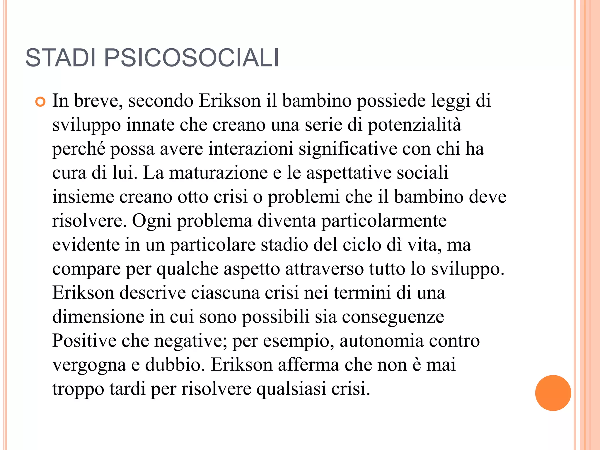 STADI PSICOSOCIALI
 In breve, secondo Erikson il bambino possiede leggi di
sviluppo innate che creano una serie di potenzialità
perché possa avere interazioni significative con chi ha
cura di lui. La maturazione e le aspettative sociali
insieme creano otto crisi o problemi che il bambino deve
risolvere. Ogni problema diventa particolarmente
evidente in un particolare stadio del ciclo dì vita, ma
compare per qualche aspetto attraverso tutto lo sviluppo.
Erikson descrive ciascuna crisi nei termini di una
dimensione in cui sono possibili sia conseguenze
Positive che negative; per esempio, autonomia contro
vergogna e dubbio. Erikson afferma che non è mai
troppo tardi per risolvere qualsiasi crisi.
 