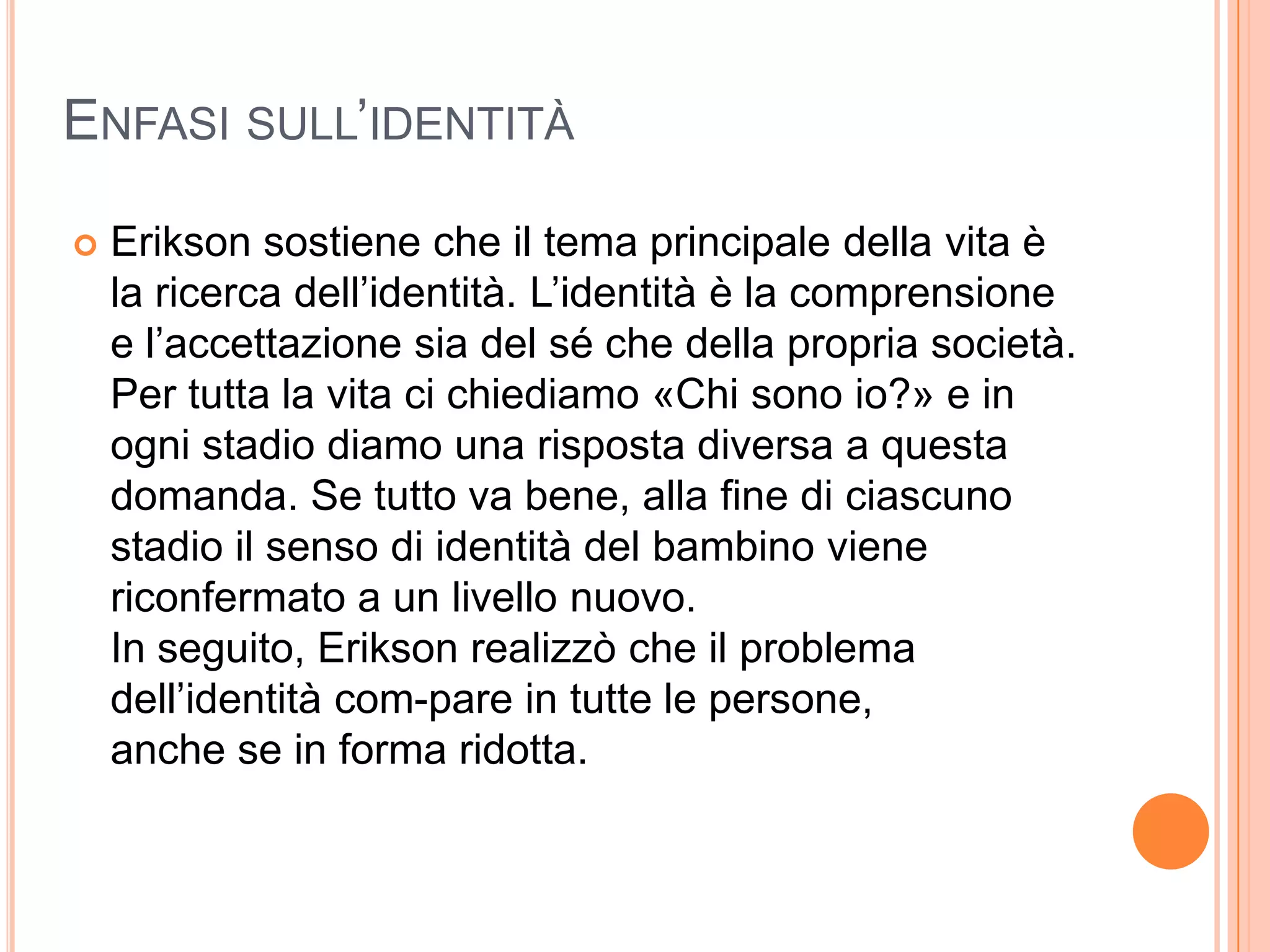 ENFASI SULL’IDENTITÀ
 Erikson sostiene che il tema principale della vita è
la ricerca dell’identità. L’identità è la comprensione
e l’accettazione sia del sé che della propria società.
Per tutta la vita ci chiediamo «Chi sono io?» e in
ogni stadio diamo una risposta diversa a questa
domanda. Se tutto va bene, alla fine di ciascuno
stadio il senso di identità del bambino viene
riconfermato a un livello nuovo.
In seguito, Erikson realizzò che il problema
dell’identità com-pare in tutte le persone,
anche se in forma ridotta.
 
