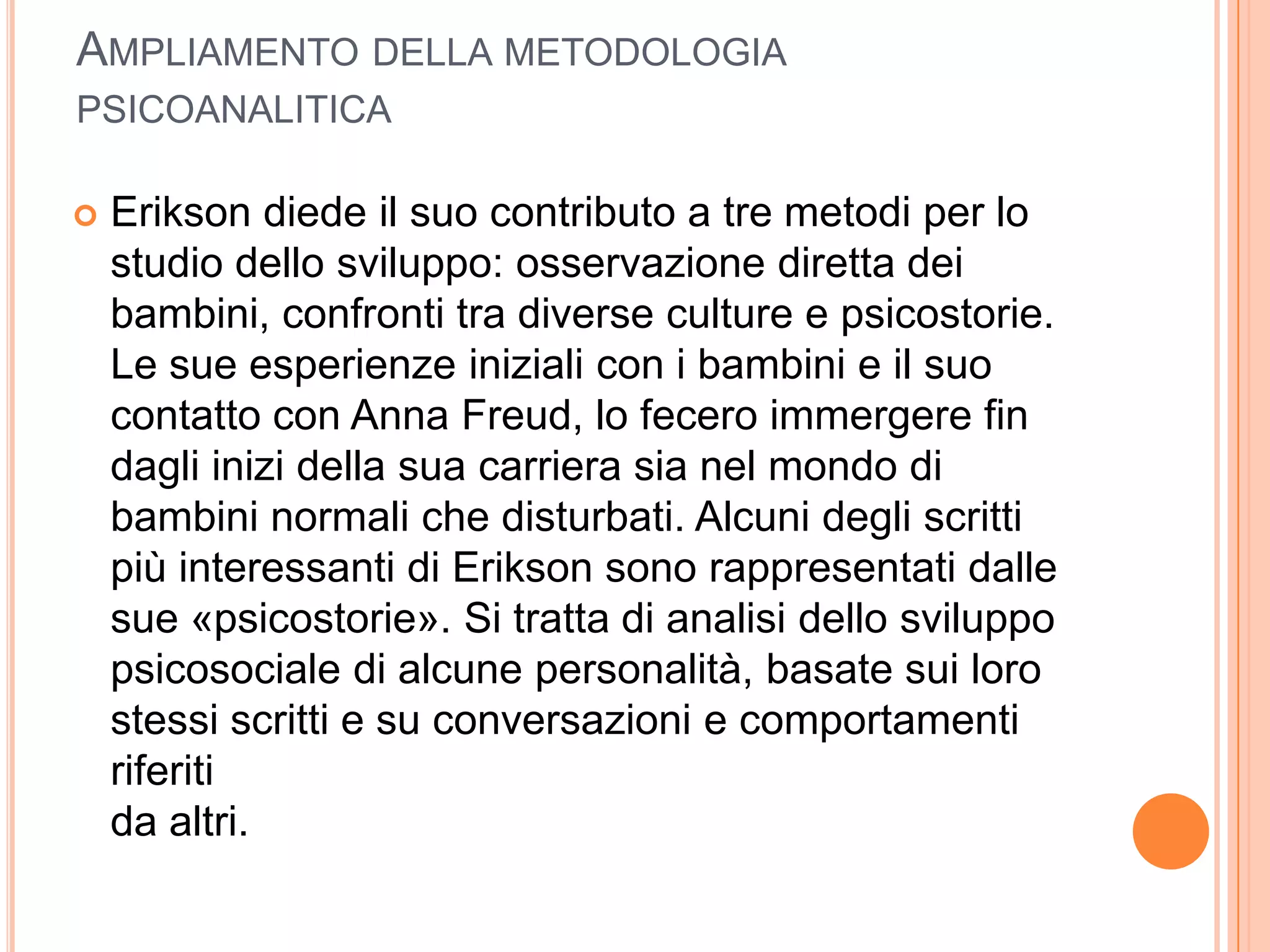 AMPLIAMENTO DELLA METODOLOGIA
PSICOANALITICA
 Erikson diede il suo contributo a tre metodi per lo
studio dello sviluppo: osservazione diretta dei
bambini, confronti tra diverse culture e psicostorie.
Le sue esperienze iniziali con i bambini e il suo
contatto con Anna Freud, lo fecero immergere fin
dagli inizi della sua carriera sia nel mondo di
bambini normali che disturbati. Alcuni degli scritti
più interessanti di Erikson sono rappresentati dalle
sue «psicostorie». Si tratta di analisi dello sviluppo
psicosociale di alcune personalità, basate sui loro
stessi scritti e su conversazioni e comportamenti
riferiti
da altri.
 