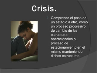 Crisis. 
 Comprende el paso de 
un estadío a otro, como 
un proceso progresivo 
de cambio de las 
estructuras 
operacionales o 
proceso de 
estacionamiento en el 
mismo manteniendo 
dichas estructuras. 
 