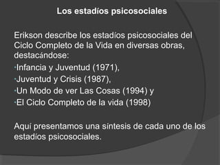 Los estadíos psicosociales 
Erikson describe los estadíos psicosociales del 
Ciclo Completo de la Vida en diversas obras, 
destacándose: 
•Infancia y Juventud (1971), 
•Juventud y Crisis (1987), 
•Un Modo de ver Las Cosas (1994) y 
•El Ciclo Completo de la vida (1998) 
Aquí presentamos una síntesis de cada uno de los 
estadíos psicosociales. 
 