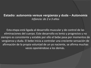 Estadío: autonomía versus vergüenza y duda – Autonomía 
Infancia: de 2 a 3 años 
Esta etapa está ligada al desarrollo muscular y de control de las 
eliminaciones del cuerpo. Este desarrollo es lento y progresivo y no 
siempre es consistente y estable por ello el bebe pasa por momentos de 
vergüenza y duda. El bebe inicia a controlar una creciente sensación de 
afirmación de la propia voluntad de un yo naciente, se afirma muchas 
veces oponiéndose a los demás. 
 