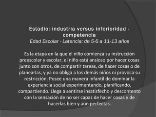 Estadío: industria versus inferioridad - 
competencia 
Edad Escolar - Latencia: de 5-6 a 11-13 años 
Es la etapa en la que el niño comienza su instrucción 
preescolar y escolar, el niño está ansioso por hacer cosas 
junto con otros, de compartir tareas, de hacer cosas o de 
planearlas, y ya no obliga a los demás niños ni provoca su 
restricción. Posee una manera infantil de dominar la 
experiencia social experimentando, planificando, 
compartiendo. Llega a sentirse insatisfecho y descontento 
con la sensación de no ser capaz de hacer cosas y de 
hacerlas bien y aún perfectas. 
 