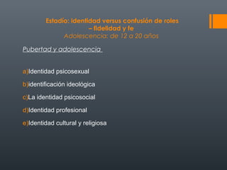Estadío: identidad versus confusión de roles 
– fidelidad y fe 
Adolescencia: de 12 a 20 años 
Pubertad y adolescencia 
a)Identidad psicosexual 
b)identificación ideológica 
c)La identidad psicosocial 
d)Identidad profesional 
e)Identidad cultural y religiosa 
 