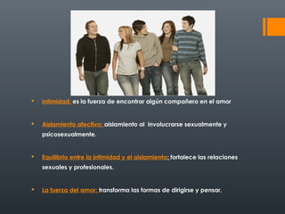  Intimidad: es la fuerza de encontrar algún compañero en el amor 
 Aislamiento afectivo: aislamiento al involucrarse sexualmente y 
psicosexualmente. 
 Equilibrio entre la intimidad y el aislamiento: fortalece las relaciones 
sexuales y profesionales. 
 La fuerza del amor: transforma las formas de dirigirse y pensar. 
 