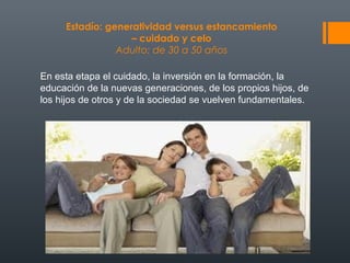 Estadío: generatividad versus estancamiento 
– cuidado y celo 
Adulto: de 30 a 50 años 
En esta etapa el cuidado, la inversión en la formación, la 
educación de la nuevas generaciones, de los propios hijos, de 
los hijos de otros y de la sociedad se vuelven fundamentales. 
 