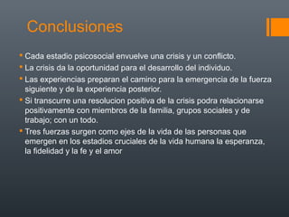 Conclusiones 
 Cada estadio psicosocial envuelve una crisis y un conflicto. 
 La crisis da la oportunidad para el desarrollo del individuo. 
 Las experiencias preparan el camino para la emergencia de la fuerza 
siguiente y de la experiencia posterior. 
 Si transcurre una resolucion positiva de la crisis podra relacionarse 
positivamente con miembros de la familia, grupos sociales y de 
trabajo; con un todo. 
 Tres fuerzas surgen como ejes de la vida de las personas que 
emergen en los estadios cruciales de la vida humana la esperanza, 
la fidelidad y la fe y el amor 
 