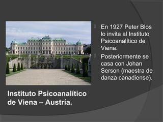  En 1927 Peter Blos 
lo invita al Instituto 
Psicoanalítico de 
Viena. 
 Posteriormente se 
casa con Johan 
Serson (maestra de 
danza canadiense). 
Instituto Psicoanalítico 
de Viena – Austría. 
 