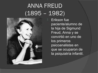 ANNA FREUD 
(1895 – 1982) 
 Erikson fue 
paciente/alumno de 
la hija de Sigmund 
Freud, Anna y se 
convirtió en uno de 
los primeros 
psicoanalistas en 
que se ocuparon de 
la psiquiatría infantil. 
 