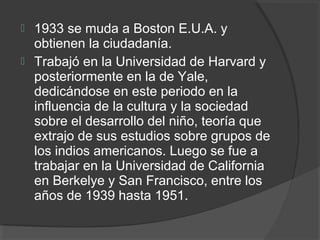  1933 se muda a Boston E.U.A. y 
obtienen la ciudadanía. 
 Trabajó en la Universidad de Harvard y 
posteriormente en la de Yale, 
dedicándose en este periodo en la 
influencia de la cultura y la sociedad 
sobre el desarrollo del niño, teoría que 
extrajo de sus estudios sobre grupos de 
los indios americanos. Luego se fue a 
trabajar en la Universidad de California 
en Berkelye y San Francisco, entre los 
años de 1939 hasta 1951. 
 