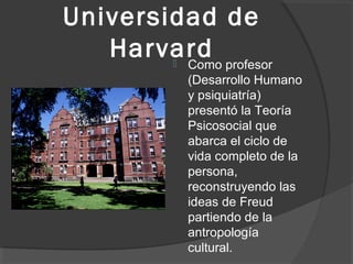 Universidad de 
Harvard  Como profesor 
(Desarrollo Humano 
y psiquiatría) 
presentó la Teoría 
Psicosocial que 
abarca el ciclo de 
vida completo de la 
persona, 
reconstruyendo las 
ideas de Freud 
partiendo de la 
antropología 
cultural. 
 