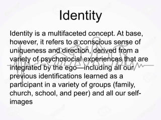 Identity
Identity is a multifaceted concept. At base,
however, it refers to a conscious sense of
uniqueness and direction, derived from a
variety of psychosocial experiences that are
integrated by the ego—including all our
previous identifications learned as a
participant in a variety of groups (family,
church, school, and peer) and all our self-
images
 