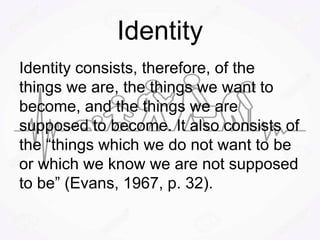 Identity
Identity consists, therefore, of the
things we are, the things we want to
become, and the things we are
supposed to become. It also consists of
the “things which we do not want to be
or which we know we are not supposed
to be” (Evans, 1967, p. 32).
 