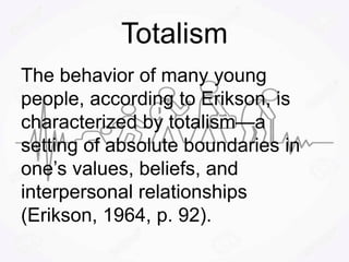 Totalism
The behavior of many young
people, according to Erikson, is
characterized by totalism—a
setting of absolute boundaries in
one’s values, beliefs, and
interpersonal relationships
(Erikson, 1964, p. 92).
 