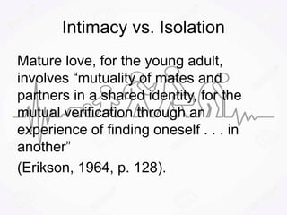 Intimacy vs. Isolation
Mature love, for the young adult,
involves “mutuality of mates and
partners in a shared identity, for the
mutual verification through an
experience of finding oneself . . . in
another”
(Erikson, 1964, p. 128).
 
