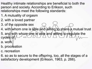 Healthy intimate relationships are beneficial to both the
person and society. According to Erikson, such
relationships meet the following standards:
1. A mutuality of orgasm
2. with a loved partner
3. of the opposite sex
4. with whom one is able and willing to share a mutual trust
5. and with whom one is able and willing to regulate the
cycles of
a. work
b. procreation
c. recreation
6. so as to secure to the offspring, too, all the stages of a
satisfactory development (Erikson, 1963, p. 266).
 