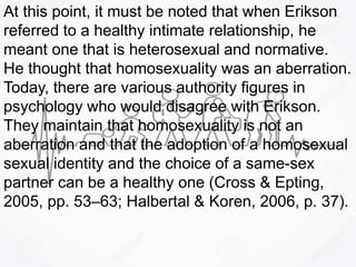 At this point, it must be noted that when Erikson
referred to a healthy intimate relationship, he
meant one that is heterosexual and normative.
He thought that homosexuality was an aberration.
Today, there are various authority figures in
psychology who would disagree with Erikson.
They maintain that homosexuality is not an
aberration and that the adoption of a homosexual
sexual identity and the choice of a same-sex
partner can be a healthy one (Cross & Epting,
2005, pp. 53–63; Halbertal & Koren, 2006, p. 37).
 