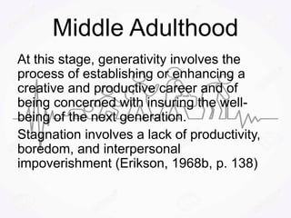 Middle Adulthood
At this stage, generativity involves the
process of establishing or enhancing a
creative and productive career and of
being concerned with insuring the well-
being of the next generation.
Stagnation involves a lack of productivity,
boredom, and interpersonal
impoverishment (Erikson, 1968b, p. 138)
 