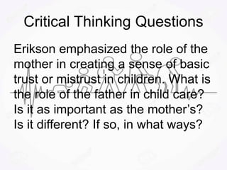Critical Thinking Questions
Erikson emphasized the role of the
mother in creating a sense of basic
trust or mistrust in children. What is
the role of the father in child care?
Is it as important as the mother’s?
Is it different? If so, in what ways?
 