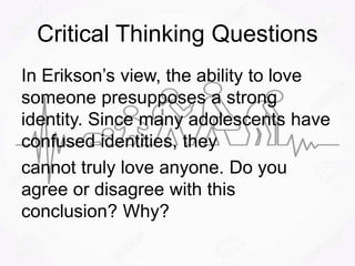 Critical Thinking Questions
In Erikson’s view, the ability to love
someone presupposes a strong
identity. Since many adolescents have
confused identities, they
cannot truly love anyone. Do you
agree or disagree with this
conclusion? Why?
 