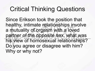 Critical Thinking Questions
Since Erikson took the position that
healthy, intimate relationships involve
a mutuality of orgasm with a loved
partner of the opposite sex, what was
his view of homosexual relationships?
Do you agree or disagree with him?
Why or why not?
 