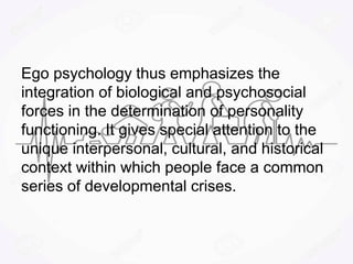 Ego psychology thus emphasizes the
integration of biological and psychosocial
forces in the determination of personality
functioning. It gives special attention to the
unique interpersonal, cultural, and historical
context within which people face a common
series of developmental crises.
 