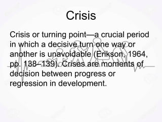 Crisis
Crisis or turning point—a crucial period
in which a decisive turn one way or
another is unavoidable (Erikson, 1964,
pp. 138–139). Crises are moments of
decision between progress or
regression in development.
 