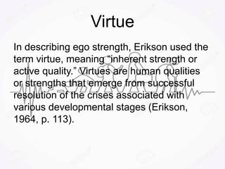 Virtue
In describing ego strength, Erikson used the
term virtue, meaning “inherent strength or
active quality.” Virtues are human qualities
or strengths that emerge from successful
resolution of the crises associated with
various developmental stages (Erikson,
1964, p. 113).
 