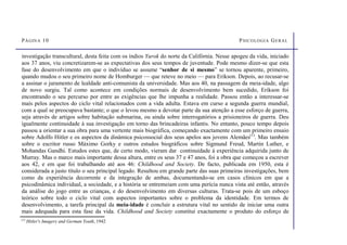 PÁGINA 10 PSICOLOGIA GERAL
investigação transcultural, desta feita com os índios Yurok do norte da Califórnia. Nesse apogeu da vida, iniciado
aos 37 anos, viu concretizarem-se as expectativas dos seus tempos de juventude. Pode mesmo dizer-se que esta
fase do desenvolvimento em que o indivíduo se assume “senhor de si mesmo” se tornou aparente, primeiro,
quando mudou o seu primeiro nome de Homburger — que reteve no meio — para Erikson. Depois, ao recusar-se
a assinar o juramento de lealdade anti-comunista da universidade. Mas aos 40, na passagem da meia-idade, algo
de novo surgiu. Tal como acontece em condições normais de desenvolvimento bem sucedido, Erikson foi
encontrando o seu percurso por entre as exigências que lhe impunha a realidade. Passou então a interessar-se
mais pelos aspectos do ciclo vital relacionados com a vida adulta. Estava em curso a segunda guerra mundial,
com a qual se preocupava bastante; o que o levou mesmo a devotar parte da sua atenção a esse esforço de guerra,
seja através de artigos sobre habitação submarina, ou ainda sobre interrogatórios a prisioneiros de guerra. Deu
igualmente continuidade à sua investigação em torno das brincadeiras infantis. No entanto, pouco tempo depois
passou a orientar a sua obra para uma vertente mais biográfica, começando exactamente com um primeiro ensaio
sobre Adolfo Hitler e os aspectos da dinâmica psicossocial dos seus apelos aos jovens Alemães(1)
. Mas também
sobre o escritor russo Máximo Gorky e outros estudos biográficos sobre Sigmund Freud, Martin Luther, e
Mohandas Gandhi. Estudos estes que, de certo modo, vieram dar continuidade à experiência adquirida junto de
Murray. Mas o marco mais importante dessa altura, entre os seus 37 e 47 anos, foi a obra que começou a escrever
aos 42, e em que foi trabalhando até aos 46: Childhood and Society. De facto, publicada em 1950, esta é
considerada a justo título o seu principal legado. Resultou em grande parte das suas primeiras investigações, bem
como da experiência decorrente e da integração de ambas, documentando-se em casos clínicos em que a
psicodinâmica individual, a sociedade, e a história se entremeiam com uma perícia nunca vista até então, através
da análise do jogo entre as crianças, e do desenvolvimento em diversas culturas. Trata-se pois de um esboço
teórico sobre todo o ciclo vital com aspectos importantes sobre o problema da identidade. Em termos de
desenvolvimento, a tarefa principal da meia-idade é concluir a estrutura vital no sentido de iniciar uma outra
mais adequada para esta fase da vida. Childhood and Society constitui exactamente o produto do esforço de
(1)
Hitler's Imagery and German Youth, 1942
 