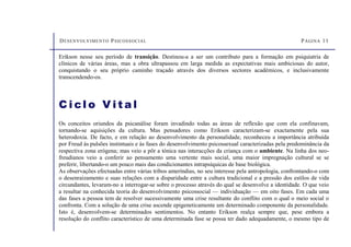 DESENVOLVIMENTO PSICOSSOCIAL PÁGINA 11
C i cl o V i t a l
Os conceitos oriundos da psicanálise foram invadindo todas as áreas de reflexão que com ela confinavam,
tornando-se aquisições da cultura. Mas pensadores como Erikson caracterizam-se exactamente pela sua
heterodoxia. De facto, e em relação ao desenvolvimento da personalidade, reconheceu a importância atribuída
por Freud às pulsões instintuais e às fases do desenvolvimento psicossexual caracterizadas pela predominância da
respectiva zona erógena; mas veio a pôr a tónica nas interacções da criança com o ambiente. Na linha dos neo-
freudianos veio a conferir ao pensamento uma vertente mais social, uma maior impregnação cultural se se
preferir, libertando-o um pouco mais das condicionantes intrapsíquicas de base biológica.
As observações efectuadas entre várias tribos ameríndias, no seu interesse pela antropologia, confrontando-o com
o desenraizamento e suas relações com a disparidade entre a cultura tradicional e a pressão dos estilos de vida
circundantes, levaram-no a interrogar-se sobre o processo através do qual se desenvolve a identidade. O que veio
a resultar na conhecida teoria do desenvolvimento psicossocial — individuação — em oito fases. Em cada uma
das fases a pessoa tem de resolver sucessivamente uma crise resultante do conflito com o qual o meio social o
confronta. Com a solução de uma crise ascende epigeneticamente um determinado componente da personalidade.
Isto é, desenvolvem-se determinados sentimentos. No entanto Erikson realça sempre que, pese embora a
resolução do conflito característico de uma determinada fase se possa ter dado adequadamente, o mesmo tipo de
Erikson nesse seu período de transição. Destinou-a a ser um contributo para a formação em psiquiatria de
clínicos de várias áreas, mas a obra ultrapassou em larga medida as expectativas mais ambiciosas do autor,
conquistando o seu próprio caminho traçado através dos diversos sectores académicos, e inclusivamente
transcendendo-os.
 