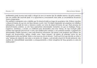 PÁGINA 12 PSICOLOGIA GERAL
problemática pode recorrer mais tarde e obrigar de novo ao mesmo tipo de trabalho interior. Ou pelo contrário,
que um conflito não resolvido pode vir a equacionar-se correctamente mais tarde, se circunstâncias favoráveis
assim o propiciarem.
Em autêntico contraponto com o trabalho que foi desenvolvendo ao longo da sua própria vida, Erikson concebeu
o desenvolvimento do ego em oito fases durante o ciclo vital. Foi depois depurando tais propostas em trabalhos
subsequentes, servindo de mote a inúmeros estudos em torno do desenvolvimento do ego. Num processo de
desenvolvimento contínuo, as oito fases representam determinados momentos em que as mudanças físicas,
cognitivas, instintuais, e sexuais, se combinam para desencadear uma crise interna, de cuja resolução pode
resultar uma regressão psicossocial, é certo, mas também pelo contrário, e em condições normais, a epigénese de
determinadas virtudes inerentes a uma certa forma de crescimento. De realçar a este propósito que Erikson, em
Insight and Responsibility, definiu virtude como força inerente, do género do princípio activo de um
medicamento ou de uma bebida. Sobre a crise escreveu ele em Identity: Youth and Crisis que esta não se refere a
uma ameaça de catástrofe, mas antes a um ponto de viragem, a um período crucial de elevado potencial, mas
também de vulnerabilidade aumentada; e consequentemente, a fonte ontogénica de força geradora ou antes de
inadequação.
 