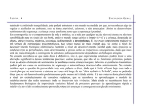 PÁGINA 14 PSICOLOGIA GERAL
nutrindo e conferindo tranquilidade, esta poderá estruturar o seu mundo na medida em que, ao reconhecer algo de
regular e acolhedor no ambiente, este se torna previsível, caloroso, e não ameaçador. Assim se desenvolvem
sentimentos de segurança: a criança cresce confiante posto que a esperança é possível.
Em contrapartida se o comportamento da mãe é errático, se a mãe por qualquer razão não está atenta ou não tem
sensibilidade para os sinais do seu bebé, então o mundo surge caótico e imprevisível, e a criança, despojada de
afecto, cresce receosa, medrosa, assustada, sedimentando a desconfiança. E isto pode simplesmente traduzir-se
em termos de estruturação psicopatotógica, não sendo nunca de mais realçar que, tal como a nível do
desenvolvimento biológico embrionário, também a nível do desenvolvimento mental quão mais precoces se
estabelecerem as perturbações, mais determinantes e graves serão as respectivas consequências, dado que mais
será tão mais abrangido o contingente de estruturas subsequentemente dependentes da linhagem atingida.
No entanto reconhece-se que nada disto é definitivo, isto é, que experiências ulteriores podem levar a uma
alteração significativa dessas tendências precoces: outras pessoas, que não só os familiares próximos, podem
levar ao desenvolvimento de sentimentos de confiança numa criança insegura; tal como experiências traumáticas
podem pôr em causa os sentimentos de segurança e autoconfiança desenvolvidos anteriormente. No entanto
também aqui a questão da precocidade tem uma palavra a dizer, dado que é lícito afirmar hoje com toda a
convicção que ao nascimento o sistema nervoso está longe de ser “obra acabada e fechada”, antes se podendo
dizer que se vai desenvolvendo paulatinamente pelo menos até à idade adulta. E é no contexto desta plasticidade
a nível do estabelecimento de conexões sinápticas, que se reconhece na aprendizagem o modelo de
estabelecimento das redes neuronais onde se inscrevem tais vivências. Mais ainda se reconhecem hoje os
fundamentos biológicos da importância evolutiva fulcral de processos precoces de aprendizagem rápida e
indelével a nível do reconhecimento presto de potenciais ameaças e consequente reacção de retraimento.
 