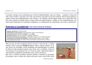 PÁGINA 16 PSICOLOGIA GERAL
CONTROLO LOCOMOTOR: DOS 3 AOS 5 ANOS (2ª INFÂNCIA)
Relações significativas: família nuclear
Modalidades do relacionamento: fazer (procurar), fazer de conta (brincar)
Crise psicossocial (sentimento): iniciativa versus culpa
Resultado favorável (virtude associada): orientação e objectivo
Precursores da formação da identidade: antecipação de papeis versus inibição de papeis
Fortalecedores da formação da identidade: experimentação de papeis versus fixação
Psicopatologia relacionada: conversão, fobia, manifestações psicossomáticas, inibição
Mais do que um mero recipiente passivo do que o meio lhe dá, a criança
aprende a fazer coisas por iniciativa própria: brinca, explora, planeia, etc. E
esse iniciar de actividades vai-lhe facultando uma aprendizagem no sentido
de lidar de modo progressivamente mais eficaz com o ambiente, tendo em
vista alcançar os seus próprios fins. Ao “fazer de conta” experimenta papéis e
testa projectos imaginários aprendendo assim a tomar iniciativas.
Mas com o controlo locomotor aumenta também o potencial de gravidade
dos perigos a que a criança está sujeita, pelo que os pais a justo título ficam
Controlo locomotor...
invocando o perigo como justificação para a falta de disponibilidade a que isso obriga… à partida a criança não
sabe comer sozinha e suja tudo à sua volta, mas deixá-lo, não pode ser de outra maneira; terá de tentar apertar os
sapatos mesmo que manifestamente o não consiga, e isso obrigue a perder algum tempo com a supervisão. Não
deve pois rematar-se tratando (mal) a criança como um adulto incapaz, e atalhar os seus comportamentos com
maus modos traduzidos em comentários impróprios e no impedimento de experimentar e de assim se aperfeiçoar.
 