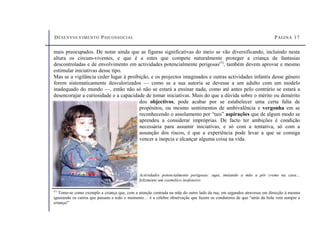DESENVOLVIMENTO PSICOSSOCIAL PÁGINA 17
(1)
Tome-se como exemplo a criança que, com a atenção centrada na mãe do outro lado da rua, em segundos atravessa em direcção à mesma
ignorando os carros que passam a todo o momento… é a célebre observação que fazem os condutores de que “atrás da bola vem sempre a
criança!”
mais preocupados. De notar ainda que as figuras significativas do meio se vão diversificando, incluindo nesta
altura os circum-viventes, e que é a estes que compete naturalmente proteger a criança de fantasias
descontroladas e de envolvimento em actividades potencialmente perigosas(1)
, também devem aprovar e mesmo
estimular iniciativas desse tipo.
Mas se a vigilância ceder lugar à proibição, e os projectos imaginados e outras actividades infantis desse género
forem sistematicamente desvalorizados — como se a sua autoria se devesse a um adulto com um modelo
inadequado do mundo —, então não só não se estará a ensinar nada, como até antes pelo contrário se estará a
desencorajar a curiosidade e a capacidade de tomar iniciativas. Mais do que a dúvida sobre o mérito ou demérito
dos objectivos, pode acabar por se estabelecer uma certa falta de
propósitos, ou mesmo sentimentos de ambivalência e vergonha em se
reconhecendo o assolamento por “tais” aspirações que de algum modo se
aprendeu a considerar impróprias. De facto ter ambições é condição
necessária para assumir iniciativas, e só com a tentativa, só com a
assunção dos riscos, é que a experiência pode levar a que se consiga
vencer a inepcia e alcançar alguma coisa na vida.
Actividades potencialmente perigosas: aqui, imitando a mãe a pôr creme na cara…
felizmente um cosmético inofensivo
 