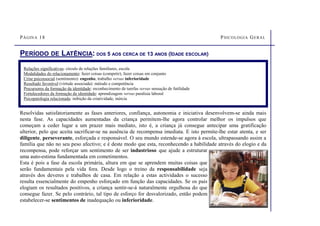 PÁGINA 18 PSICOLOGIA GERAL
PERÍODO DE LATÊNCIA: DOS 5 AOS CERCA DE 13 ANOS (IDADE ESCOLAR)
Resolvidas satisfatoriamente as fases anteriores, confiança, autonomia e iniciativa desenvolvem-se ainda mais
nesta fase. As capacidades aumentadas da criança permitem-lhe agora controlar melhor os impulsos que
começam a ceder lugar a um prazer mais mediato, isto é, a criança já consegue antecipar uma gratificação
ulterior, pelo que aceita sacrificar-se na ausência de recompensa imediata. E isto permite-lhe estar atenta, e ser
diligente, perseverante, esforçada e responsável. O seu mundo estende-se agora à escola, ultrapassando assim a
família que não no seu peso afectivo; e é deste modo que esta, reconhecendo a habilidade através do elogio e da
recompensa, pode reforçar um sentimento de ser industrioso que ajude a estruturar
uma auto-estima fundamentada em cometimentos.
Esta é pois a fase da escola primária, altura em que se aprendem muitas coisas que
serão fundamentais pela vida fora. Desde logo o treino da responsabilidade seja
através dos deveres e trabalhos de casa. Em relação a estas actividades o sucesso
resulta essencialmente do empenho esforçado em função das capacidades. Se os pais
elogiam os resultados positivos, a criança sentir-se-á naturalmente orgulhosa do que
consegue fazer. Se pelo contrário, tal tipo de esforço for desvalorizado, então podem
estabelecer-se sentimentos de inadequação ou inferioridade.
Relações significativas: círculo de relações familiares, escola
Modalidades do relacionamento: fazer coisas (competir), fazer coisas em conjunto
Crise psicossocial (sentimento): engenho, trabalho versus inferioridade
Resultado favorável (virtude associada): método e competência
Precursores da formação da identidade: reconhecimento de tarefas versus sensação de futilidade
Fortalecedores da formação da identidade: aprendizagem versus paralisia laboral
Psicopatologia relacionada: inibição da criatividade, inércia
 